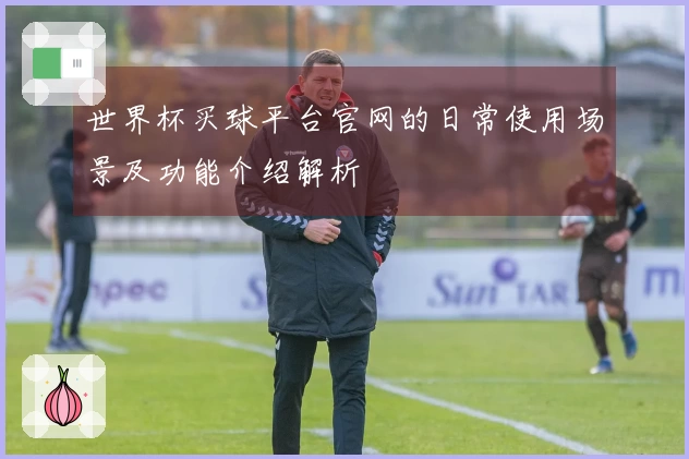 世界杯买球平台官网的日常使用场景及功能介绍解析