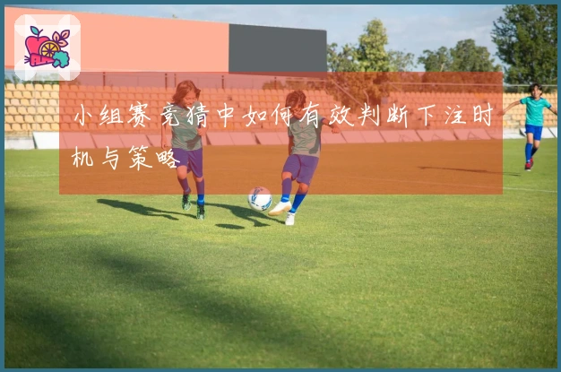 小组赛竞猜中如何有效判断下注时机与策略