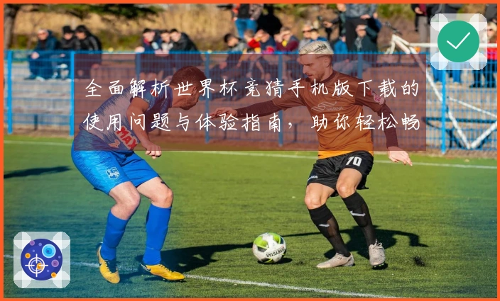 全面解析世界杯竞猜手机版下载的使用问题与体验指南，助你轻松畅玩赛事竞猜